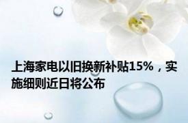 上海家电以旧换新补贴15%，实施细则近日将公布