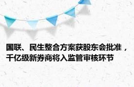 国联、民生整合方案获股东会批准，千亿级新券商将入监管审核环节