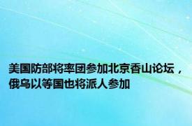 美国防部将率团参加北京香山论坛，俄乌以等国也将派人参加