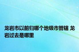 龙岩市以前归哪个地级市管辖 龙岩过去是哪里