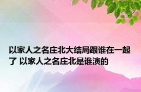 以家人之名庄北大结局跟谁在一起了 以家人之名庄北是谁演的