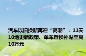 汽车以旧换新再迎“高潮”：11天10地更新政策、单车置换补贴至高10万元