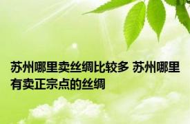 苏州哪里卖丝绸比较多 苏州哪里有卖正宗点的丝绸