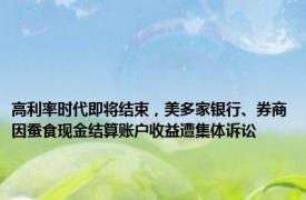 高利率时代即将结束，美多家银行、券商因蚕食现金结算账户收益遭集体诉讼