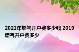 2021年燃气开户费多少钱 2019燃气开户费多少