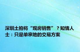 深圳土拍将“现房销售”？知情人士：只是单宗地的交易方案