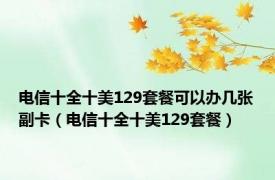 电信十全十美129套餐可以办几张副卡（电信十全十美129套餐）