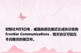 财联社9月5日电，威瑞森通讯接近达成协议收购Frontier Communications，相关协议可能在本周晚些时候宣布。