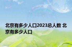 北京有多少人口2023总人数 北京有多少人口