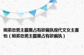 姐弟恋男主腹黑占有欲偏执现代文女主害怕（姐弟恋男主腹黑占有欲偏执）