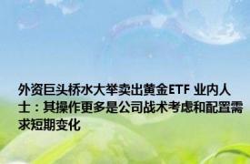 外资巨头桥水大举卖出黄金ETF 业内人士：其操作更多是公司战术考虑和配置需求短期变化