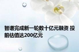 智谱完成新一轮数十亿元融资 投前估值达200亿元