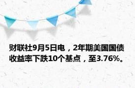 财联社9月5日电，2年期美国国债收益率下跌10个基点，至3.76%。