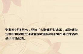 财联社9月5日电，亚特兰大联储行长表示，美联储稳定物价和实现充分就业的双重使命自2021年以来首次处于平衡状态。