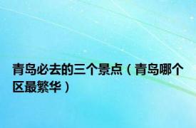 青岛必去的三个景点（青岛哪个区最繁华）