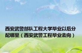 西安武警部队工程大学毕业以后分配哪里（西安武警工程毕业去向）