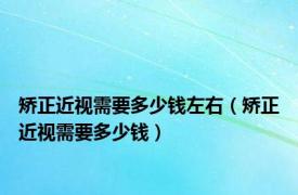 矫正近视需要多少钱左右（矫正近视需要多少钱）