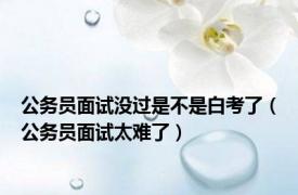 公务员面试没过是不是白考了（公务员面试太难了）