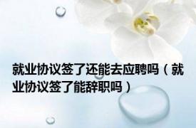 就业协议签了还能去应聘吗（就业协议签了能辞职吗）