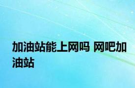 加油站能上网吗 网吧加油站 