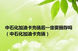 中石化加油卡充值后一定要圈存吗（中石化加油卡充值）