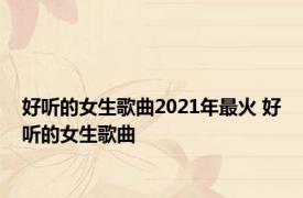 好听的女生歌曲2021年最火 好听的女生歌曲 