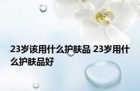 23岁该用什么护肤品 23岁用什么护肤品好 