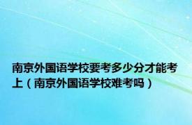 南京外国语学校要考多少分才能考上（南京外国语学校难考吗）