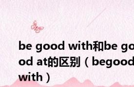 be good with和be good at的区别（begoodwith）