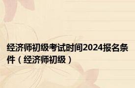 经济师初级考试时间2024报名条件（经济师初级）