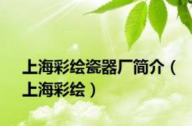 上海彩绘瓷器厂简介（上海彩绘）