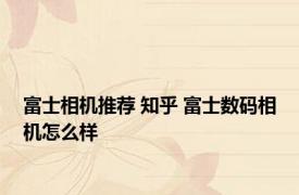 富士相机推荐 知乎 富士数码相机怎么样 