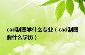 cad制图学什么专业（cad制图要什么学历）