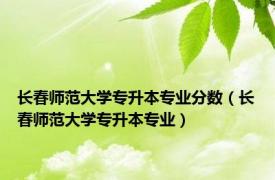 长春师范大学专升本专业分数（长春师范大学专升本专业）