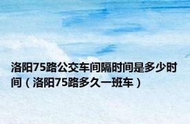 洛阳75路公交车间隔时间是多少时间（洛阳75路多久一班车）