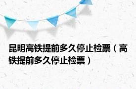 昆明高铁提前多久停止检票（高铁提前多久停止检票）