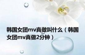 韩国女团mv真做叫什么（韩国女团mv真做2分钟）