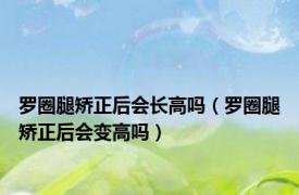 罗圈腿矫正后会长高吗（罗圈腿矫正后会变高吗）