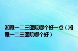 湘雅一二三医院哪个好一点（湘雅一二三医院哪个好）