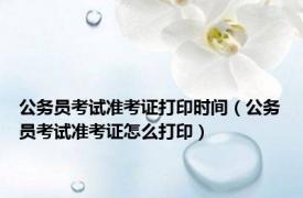 公务员考试准考证打印时间（公务员考试准考证怎么打印）