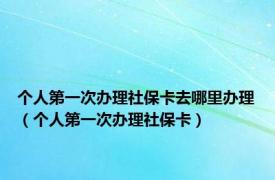 个人第一次办理社保卡去哪里办理（个人第一次办理社保卡）