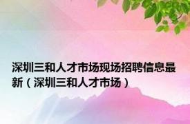 深圳三和人才市场现场招聘信息最新（深圳三和人才市场）