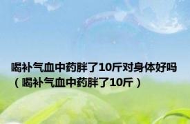 喝补气血中药胖了10斤对身体好吗（喝补气血中药胖了10斤）