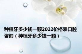 种植牙多少钱一颗2022价格表口腔咨询（种植牙多少钱一颗）