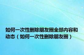 如何一次性删除朋友圈全部内容和动态（如何一次性删除朋友圈）