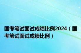 国考笔试面试成绩比例2024（国考笔试面试成绩比例）